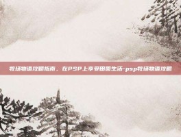 牧场物语攻略指南，在PSP上享受田园生活-psp牧场物语攻略