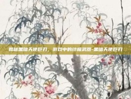 揭秘黑暗天使巨刃，游戏中的终极武器-黑暗天使巨刃