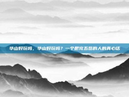 华山好玩吗，华山好玩吗？一个爬完五岳的人的真心话
