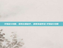 轩辕剑3攻略，探索古蜀秘辛，解锁英雄传说-轩辕剑3攻略