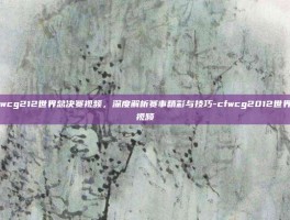 探索cfwcg212世界总决赛视频，深度解析赛事精彩与技巧-cfwcg2012世界总决赛视频