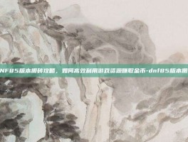 DNF85版本搬砖攻略，如何高效利用游戏资源赚取金币-dnf85版本搬砖