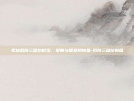 揭秘后院三国防御图，策略与智慧的较量-后院三国防御图