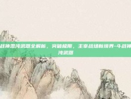 斗战神混沌武器全解析，突破极限，主宰战场新境界-斗战神混沌武器