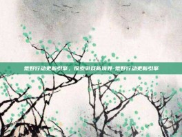 荒野行动更新引擎，探索游戏新境界-荒野行动更新引擎