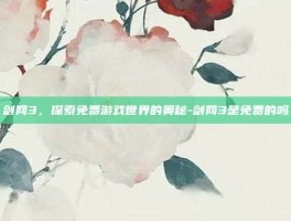 剑网3，探索免费游戏世界的奥秘-剑网3是免费的吗