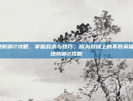 战地防御2攻略，掌握战术与技巧，成为战场上的不败英雄-战地防御2攻略