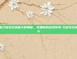 掌握刀剑无双英雄卡的奥秘，成就你的游戏传奇-刀剑无双英雄卡