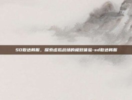 SD敢达韩服，探索虚拟战场的极致体验-sd敢达韩服