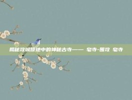 揭秘攻城掠地中的神秘古寺——砮皂寺-围攻砮皂寺