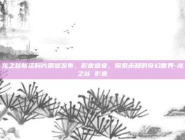 龙之谷新资料片震撼发布，影音盛宴，探索未知的奇幻世界-龙之谷 影音