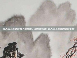 双人床上互动游戏下载指南，探索新乐趣-双人床上互动的游戏下载