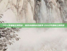 2012年最新公测网游，探索未知的游戏世界-2012年最新公测网游