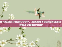 揭秘扎导版正义联盟1280P，高清画质下的超级英雄集结-扎导版正义联盟1280P