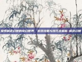 探索枫色幻想的奇幻世界，游戏攻略与技巧全解析-枫色幻想