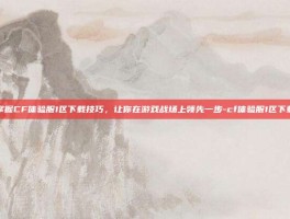 掌握CF体验服1区下载技巧，让你在游戏战场上领先一步-cf体验服1区下载