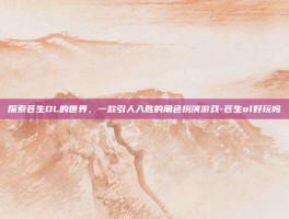 探索苍生OL的世界，一款引人入胜的角色扮演游戏-苍生ol好玩吗