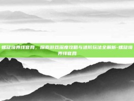 螺旋境界线官网，探索游戏深度攻略与进阶玩法全解析-螺旋境界线官网