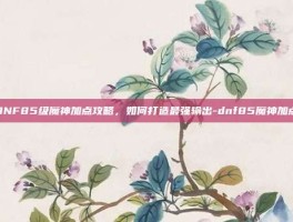 DNF85级魔神加点攻略，如何打造最强输出-dnf85魔神加点
