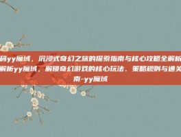 解码yy魔域，沉浸式奇幻之旅的探索指南与核心攻略全解析深度解析yy魔域，解锁奇幻游戏的核心玩法、策略规则与通关指南-yy魔域