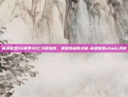 英雄联盟S4赛季ADC天赋指南，掌握胜利的关键-英雄联盟s4adc天赋