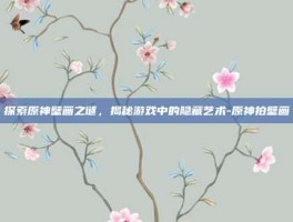 探索原神壁画之谜，揭秘游戏中的隐藏艺术-原神拍壁画