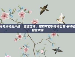 传奇归来轻客户端，重返经典，探索不朽的传奇世界-传奇归来轻客户端