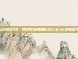 斗战神监察特使，揭秘游戏内隐藏的神秘力量-斗战神监察特使