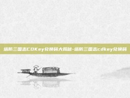 塔防三国志CDKey兑换码大揭秘-塔防三国志cdkey兑换码