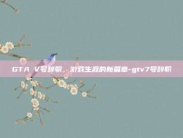GTA V号辞职，游戏生涯的新篇章-gtv7号辞职