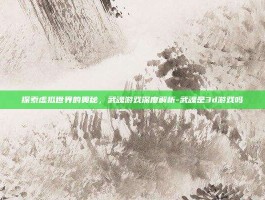 探索虚拟世界的奥秘，武魂游戏深度解析-武魂是3d游戏吗