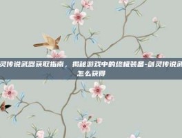剑灵传说武器获取指南，揭秘游戏中的终极装备-剑灵传说武器怎么获得