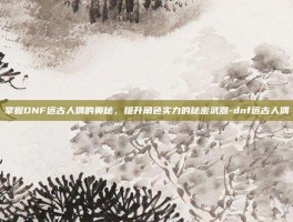 掌握DNF远古人偶的奥秘，提升角色实力的秘密武器-dnf远古人偶