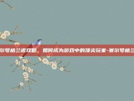 赛尔号格兰诺攻略，如何成为游戏中的顶尖玩家-赛尔号格兰诺