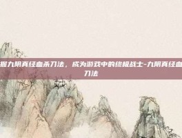 掌握九阴真经血杀刀法，成为游戏中的终极战士-九阴真经血杀刀法