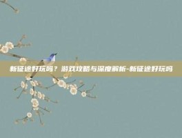 新征途好玩吗？游戏攻略与深度解析-新征途好玩吗