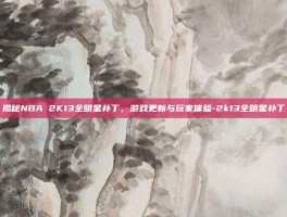 揭秘NBA 2K13全明星补丁，游戏更新与玩家体验-2k13全明星补丁