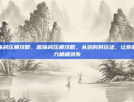 趣味减压桶攻略，趣味减压桶攻略，从选购到玩法，让你的压力桶桶消失