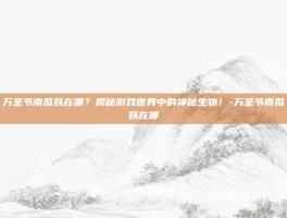 万圣节南瓜妖在哪？揭秘游戏世界中的神秘生物！-万圣节南瓜妖在哪