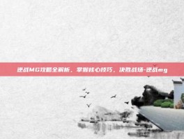 逆战MG攻略全解析，掌握核心技巧，决胜战场-逆战mg