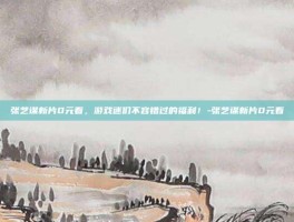 张艺谋新片0元看，游戏迷们不容错过的福利！-张艺谋新片0元看