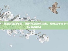 DNF女鬼剑加点攻略，如何高效利用技能，提升战斗效率-dnf女鬼剑加点