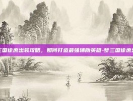 梦三国徐庶出装攻略，如何打造最强辅助英雄-梦三国徐庶出装