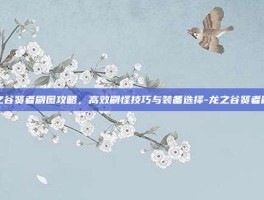 龙之谷贤者刷图攻略，高效刷怪技巧与装备选择-龙之谷贤者刷图