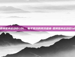亚洲室内运动会LOL，电子竞技的竞技盛宴-亚洲室内运动会lol