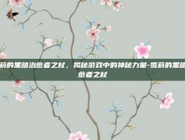 雪莉的黑暗治愈者之杖，揭秘游戏中的神秘力量-雪莉的黑暗治愈者之杖