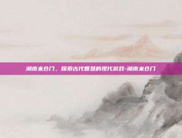 湖南米仓门，探索古代智慧的现代游戏-湖南米仓门