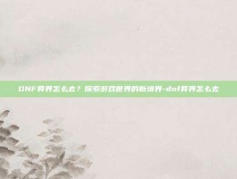 DNF异界怎么去？探索游戏世界的新境界-dnf异界怎么去