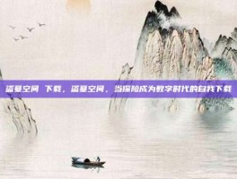 盗墓空间 下载，盗墓空间，当探险成为数字时代的自我下载