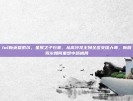 lol新英雄索尔，星辰之子归来，从高冷龙王到全图支援大师，新版索尔如何重塑中路格局
